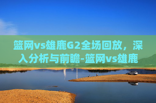 篮网vs雄鹿G2全场回放，深入分析与前瞻-篮网vs雄鹿g2全场回放免费观看