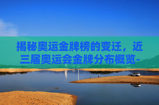 揭秘奥运金牌榜的变迁，近三届奥运会金牌分布概览-最近几届奥运金牌榜