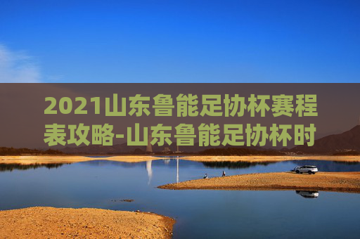 2021山东鲁能足协杯赛程表攻略-山东鲁能足协杯时间表 2021山东鲁能足协杯赛程表攻略-山东鲁能足协杯时间表