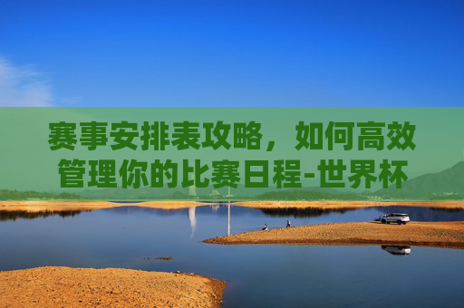 赛事安排表攻略,如何高效管理你的比赛日程-世界杯赛事安排表 赛事安排表攻略,如何高效管理你的比赛日程-世界杯赛事安排表
