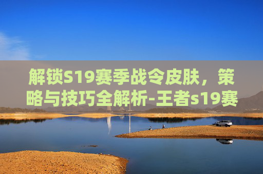 解锁S19赛季战令皮肤，策略与技巧全解析-王者s19赛季战令皮肤是啥