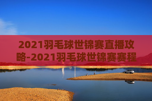 2021羽毛球世锦赛直播攻略-2021羽毛球世锦赛赛程 2021羽毛球世锦赛直播攻略-2021羽毛球世锦赛赛程
