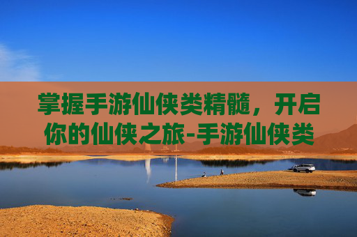掌握手游仙侠类精髓，开启你的仙侠之旅-手游仙侠类游戏排行榜前十名