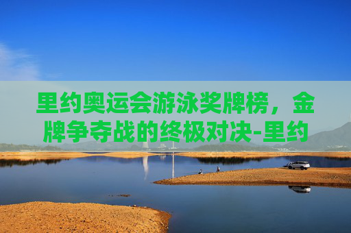 里约奥运会游泳奖牌榜，金牌争夺战的终极对决-里约奥运会游泳奖牌榜一览表
