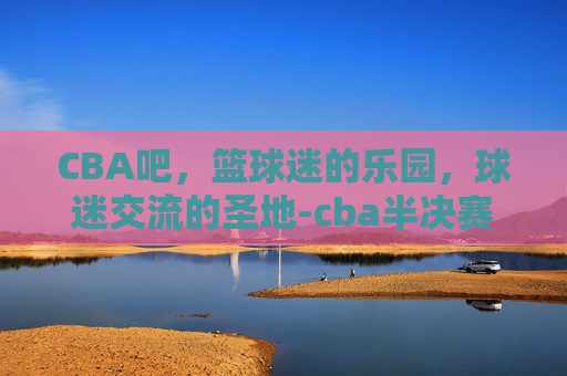 CBA吧，篮球迷的乐园，球迷交流的圣地-cba半决赛比赛时间