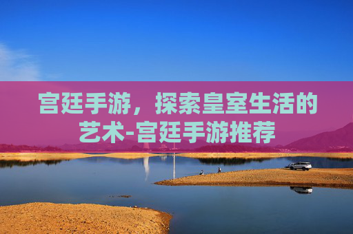 宫廷手游，探索皇室生活的艺术-宫廷手游推荐