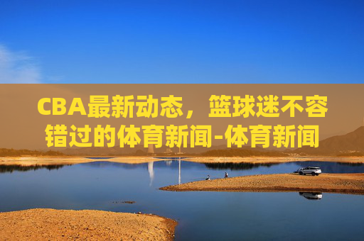 CBA最新动态，篮球迷不容错过的体育新闻-体育新闻cba最新消息直播