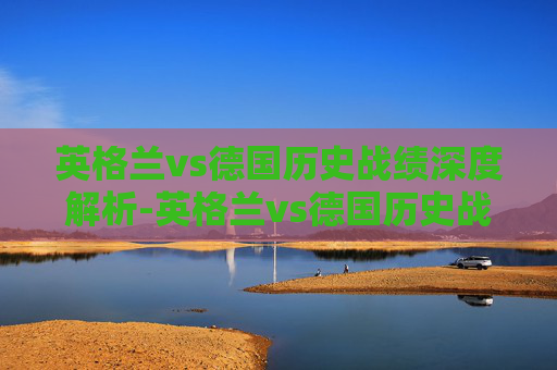 英格兰vs德国历史战绩深度解析-英格兰vs德国历史战绩比分