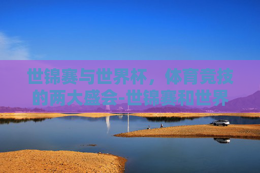 世锦赛与世界杯，体育竞技的两大盛会-世锦赛和世界杯的区别在哪里