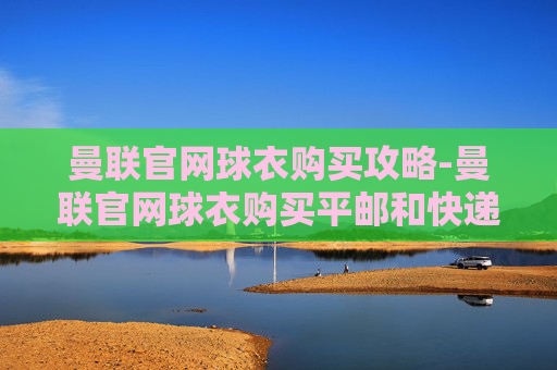 曼联官网球衣购买攻略-曼联官网球衣购买平邮和快递