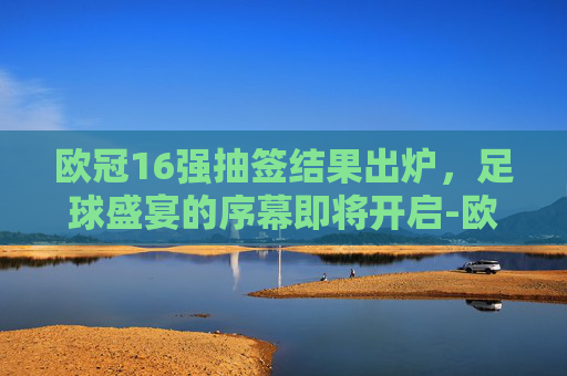 欧冠16强抽签结果出炉，足球盛宴的序幕即将开启-欧冠16强抽签结果出炉时间
