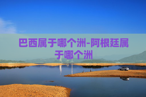 巴西属于哪个洲-阿根廷属于哪个洲