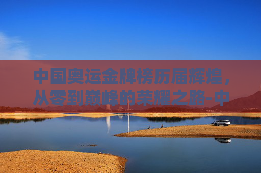中国奥运金牌榜历届辉煌，从零到巅峰的荣耀之路-中国奥运金牌榜 历届冠军