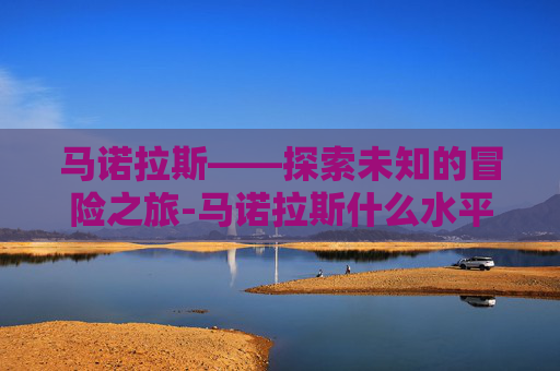 马诺拉斯——探索未知的冒险之旅-马诺拉斯什么水平