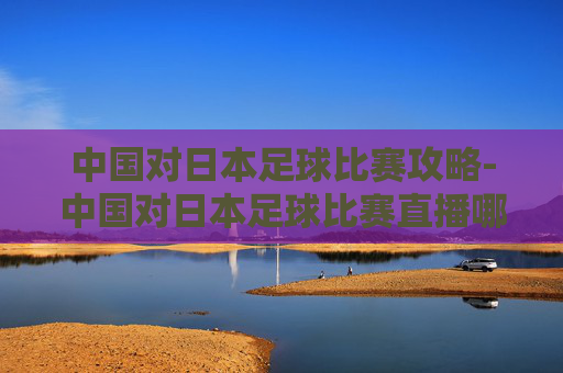 中国对日本足球比赛攻略-中国对日本足球比赛直播哪里可以看