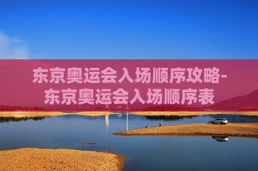 东京奥运会入场顺序攻略-东京奥运会入场顺序表