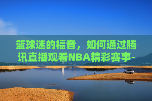 篮球迷的福音，如何通过腾讯直播观看NBA精彩赛事-nba文字直播中心