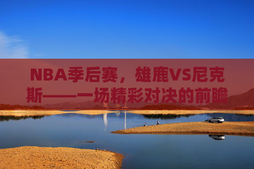 NBA季后赛，雄鹿VS尼克斯——一场精彩对决的前瞻-雄鹿VS尼克斯比分预测