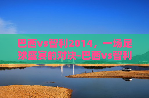 巴西vs智利2014，一场足球盛宴的对决-巴西vs智利2010世界杯