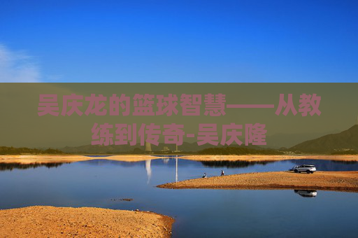 吴庆龙的篮球智慧——从教练到传奇-吴庆隆