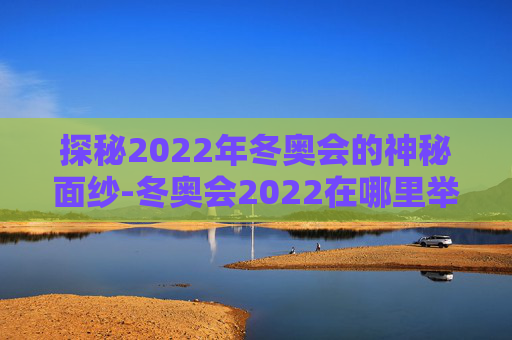 探秘2022年冬奥会的神秘面纱-冬奥会2022在哪里举行 探秘2022年冬奥会的神秘面纱-冬奥会2022在哪里举行