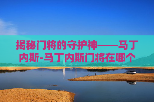 揭秘门将的守护神——马丁内斯-马丁内斯门将在哪个俱乐部 揭秘门将的守护神——马丁内斯-马丁内斯门将在哪个俱乐部