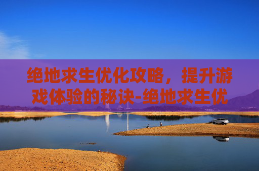 绝地求生优化攻略，提升游戏体验的秘诀-绝地求生优化为什么这么差