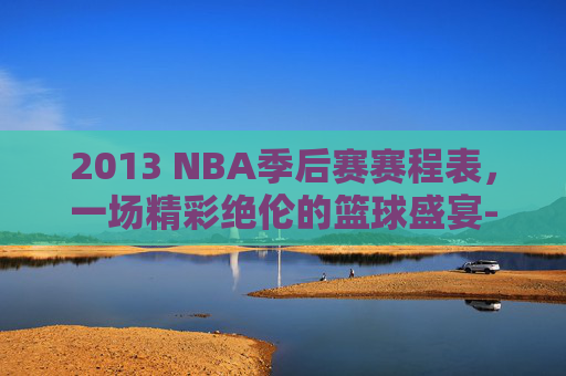 2013 NBA季后赛赛程表，一场精彩绝伦的篮球盛宴-2013nba季后赛对阵图