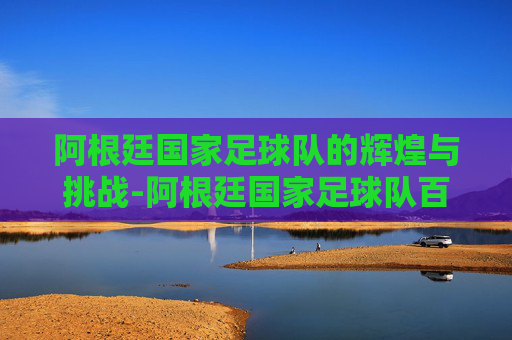 阿根廷国家足球队的辉煌与挑战-阿根廷国家足球队百度百科