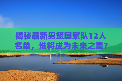 揭秘最新男篮国家队12人名单，谁将成为未来之星？-最新男篮国家队队员名单
