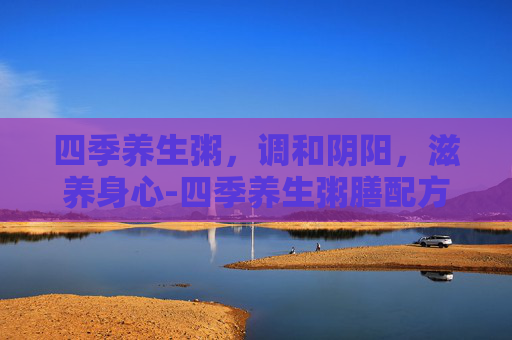四季养生粥，调和阴阳，滋养身心-四季养生粥膳配方
