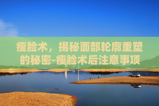 瘦脸术，揭秘面部轮廓重塑的秘密-瘦脸术后注意事项有哪些