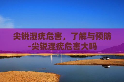 尖锐湿疣危害，了解与预防-尖锐湿疣危害大吗