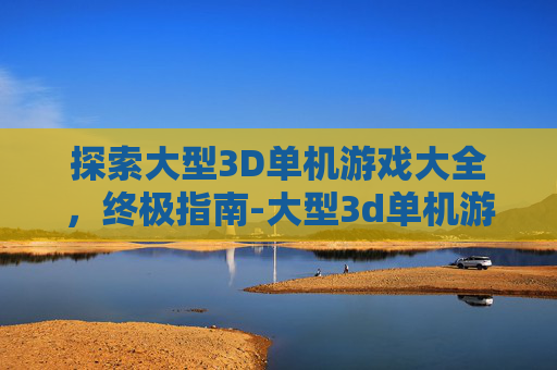 探索大型3D单机游戏大全，终极指南-大型3d单机游戏大全手机版