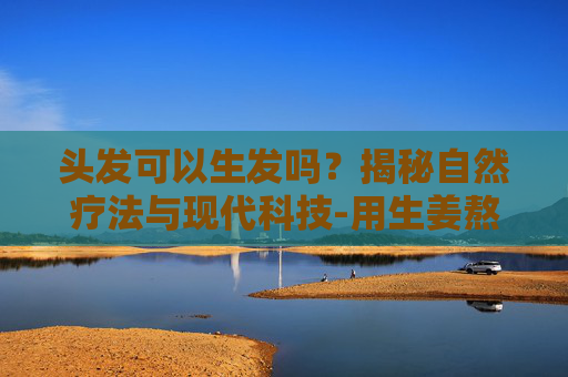 头发可以生发吗？揭秘自然疗法与现代科技-用生姜熬水洗头发可以生发吗
