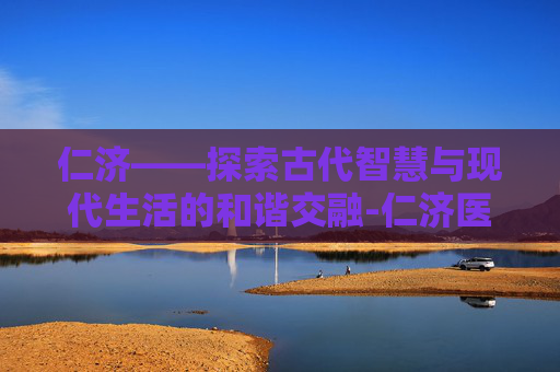 仁济——探索古代智慧与现代生活的和谐交融-仁济医院地址在哪里?