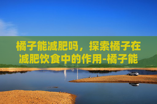 橘子能减肥吗，探索橘子在减肥饮食中的作用-橘子能减肥吗还是增肥