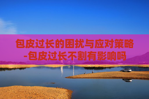 包皮过长的困扰与应对策略-包皮过长不割有影响吗