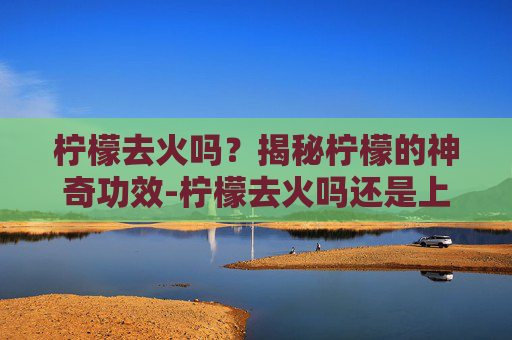 柠檬去火吗？揭秘柠檬的神奇功效-柠檬去火吗还是上火
