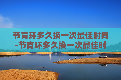 节育环多久换一次最佳时间-节育环多久换一次最佳时间节育环里面鸡尾环啥形状