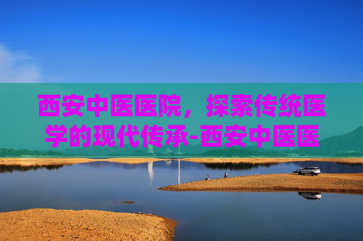 西安中医医院，探索传统医学的现代传承-西安中医医院皮肤科