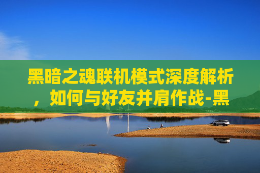 黑暗之魂联机模式深度解析，如何与好友并肩作战-黑暗之魂 联机机制 解读