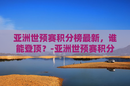亚洲世预赛积分榜最新，谁能登顶？-亚洲世预赛积分榜规则