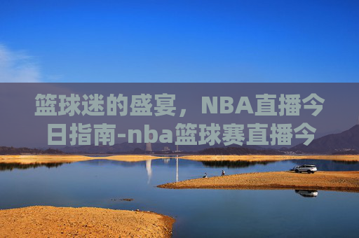 篮球迷的盛宴，NBA直播今日指南-nba篮球赛直播今天直播