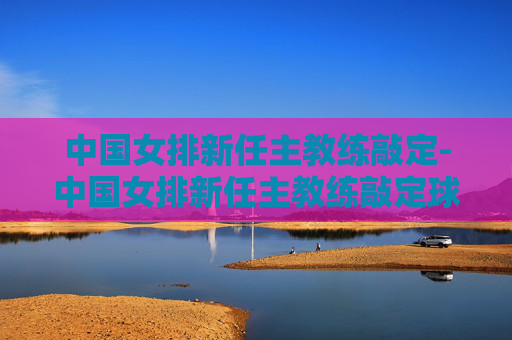 中国女排新任主教练敲定-中国女排新任主教练敲定球员