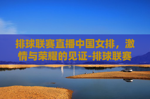 排球联赛直播中国女排，激情与荣耀的见证-排球联赛直播中国女排时间表