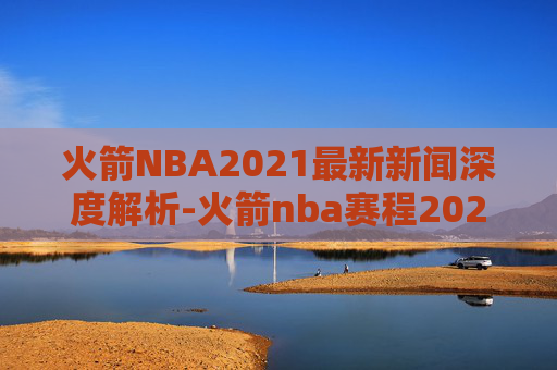 火箭NBA2021最新新闻深度解析-火箭nba赛程2020-2021