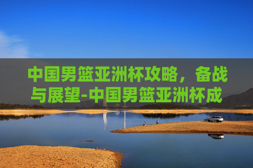 中国男篮亚洲杯攻略，备战与展望-中国男篮亚洲杯成绩