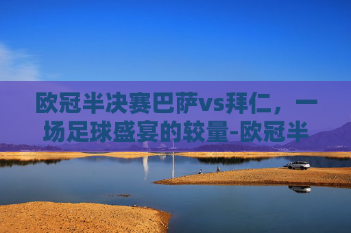 欧冠半决赛巴萨vs拜仁，一场足球盛宴的较量-欧冠半决赛巴萨vs拜仁比分