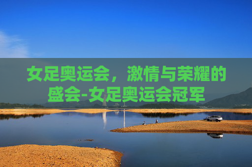 女足奥运会，激情与荣耀的盛会-女足奥运会冠军